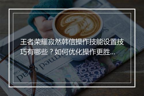 王者荣耀寂然韩信操作技能设置技巧有哪些？如何优化操作更胜一筹？
