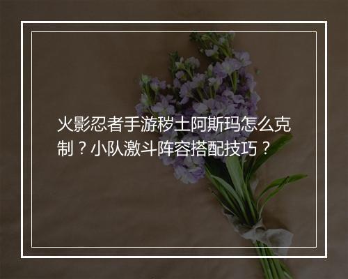 火影忍者手游秽土阿斯玛怎么克制？小队激斗阵容搭配技巧？