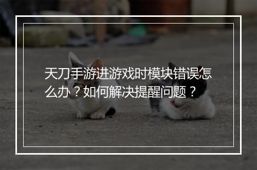天刀手游进游戏时模块错误怎么办？如何解决提醒问题？