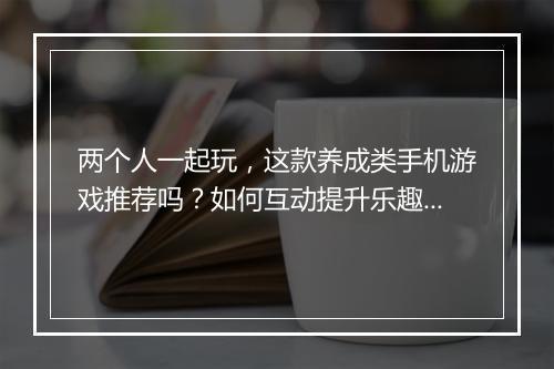两个人一起玩，这款养成类手机游戏推荐吗？如何互动提升乐趣？