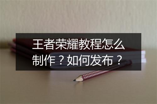 王者荣耀教程怎么制作？如何发布？