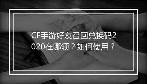 CF手游好友召回兑换码2020在哪领？如何使用？