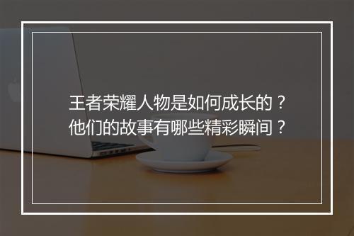 王者荣耀人物是如何成长的？他们的故事有哪些精彩瞬间？