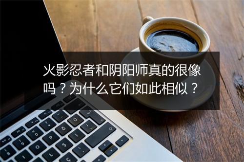 火影忍者和阴阳师真的很像吗？为什么它们如此相似？
