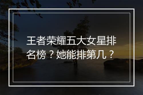 王者荣耀五大女星排名榜？她能排第几？