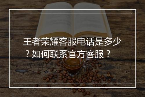 王者荣耀客服电话是多少？如何联系官方客服？