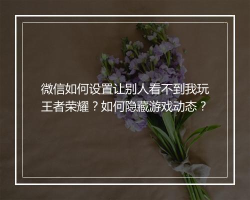 微信如何设置让别人看不到我玩王者荣耀？如何隐藏游戏动态？
