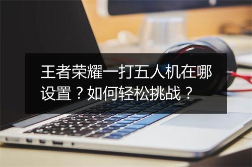 王者荣耀一打五人机在哪设置？如何轻松挑战？