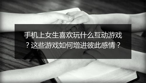 手机上女生喜欢玩什么互动游戏？这些游戏如何增进彼此感情？