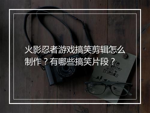 火影忍者游戏搞笑剪辑怎么制作？有哪些搞笑片段？