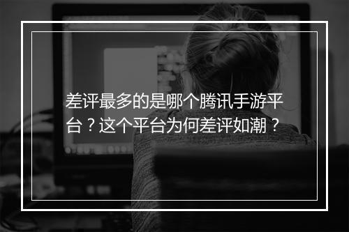 差评最多的是哪个腾讯手游平台？这个平台为何差评如潮？