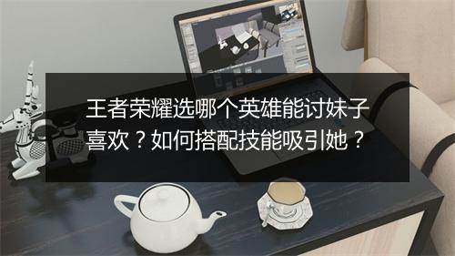 王者荣耀选哪个英雄能讨妹子喜欢？如何搭配技能吸引她？