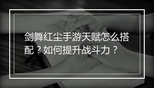 剑舞红尘手游天赋怎么搭配？如何提升战斗力？