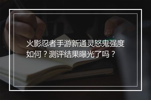 火影忍者手游新通灵怒鬼强度如何？测评结果曝光了吗？