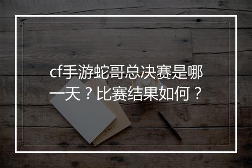 cf手游蛇哥总决赛是哪一天？比赛结果如何？