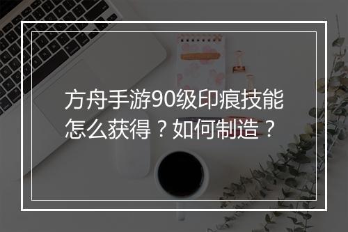 方舟手游90级印痕技能怎么获得？如何制造？
