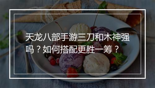 天龙八部手游三刀和木神强吗？如何搭配更胜一筹？