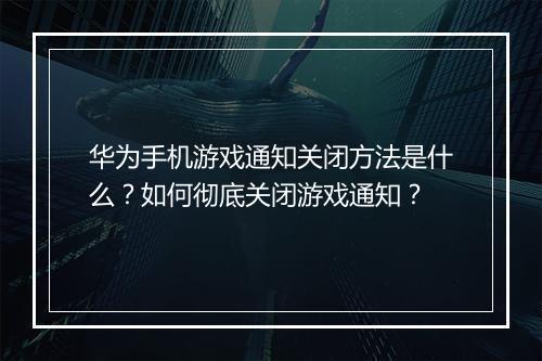 华为手机游戏通知关闭方法是什么？如何彻底关闭游戏通知？