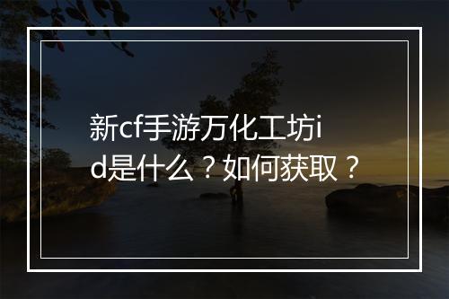 新cf手游万化工坊id是什么？如何获取？