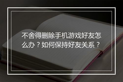 不舍得删除手机游戏好友怎么办？如何保持好友关系？