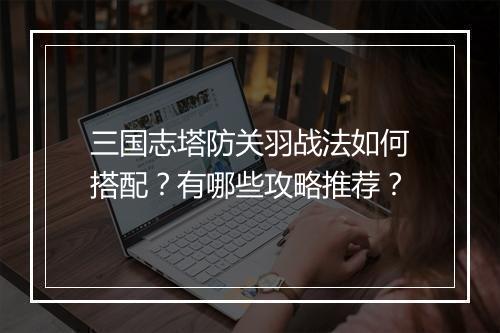 三国志塔防关羽战法如何搭配？有哪些攻略推荐？