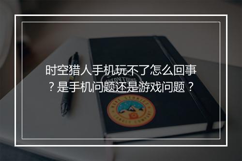 时空猎人手机玩不了怎么回事？是手机问题还是游戏问题？