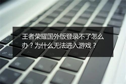 王者荣耀国外版登录不了怎么办？为什么无法进入游戏？