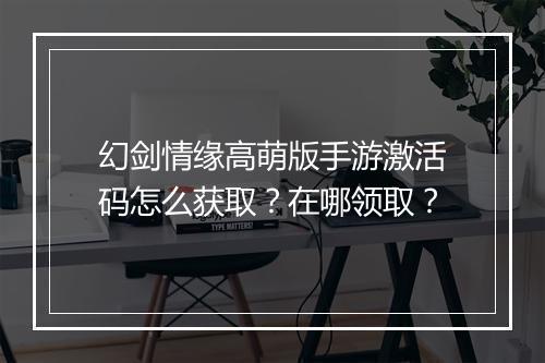 幻剑情缘高萌版手游激活码怎么获取？在哪领取？