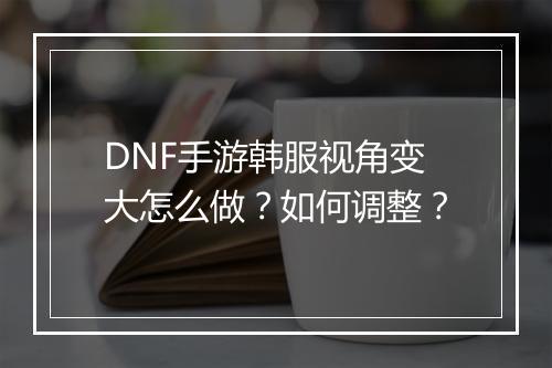DNF手游韩服视角变大怎么做？如何调整？