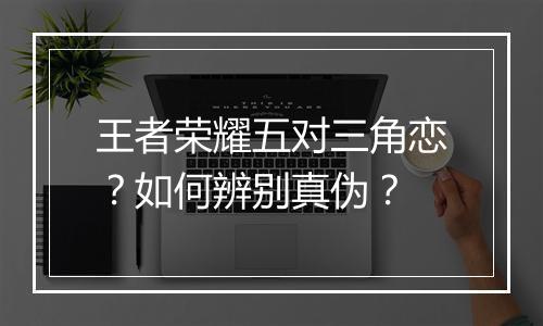 王者荣耀五对三角恋？如何辨别真伪？