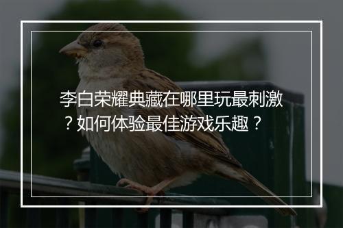 李白荣耀典藏在哪里玩最刺激？如何体验最佳游戏乐趣？