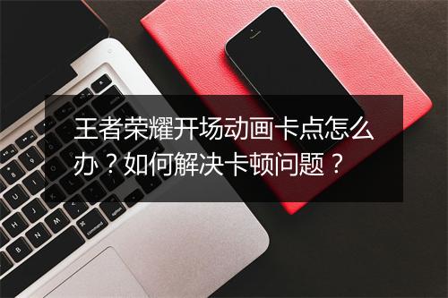 王者荣耀开场动画卡点怎么办？如何解决卡顿问题？