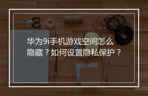 华为9i手机游戏空间怎么隐藏？如何设置隐私保护？