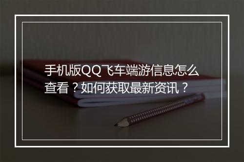 手机版QQ飞车端游信息怎么查看？如何获取最新资讯？