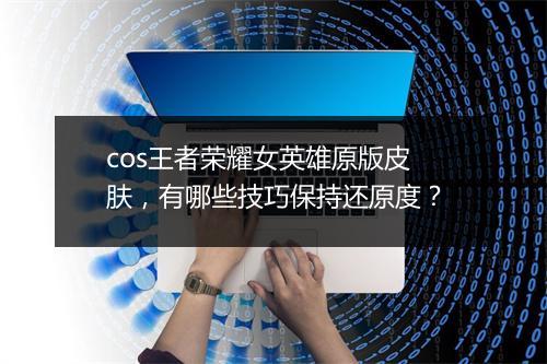 cos王者荣耀女英雄原版皮肤，有哪些技巧保持还原度？