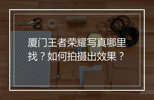 厦门王者荣耀写真哪里找？如何拍摄出效果？