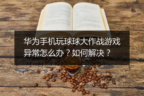 华为手机玩球球大作战游戏异常怎么办？如何解决？