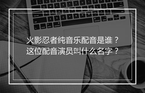 火影忍者纯音乐配音是谁？这位配音演员叫什么名字？