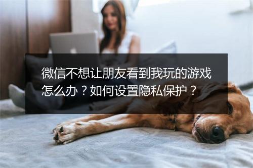 微信不想让朋友看到我玩的游戏怎么办？如何设置隐私保护？