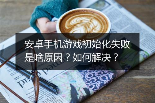 安卓手机游戏初始化失败是啥原因？如何解决？