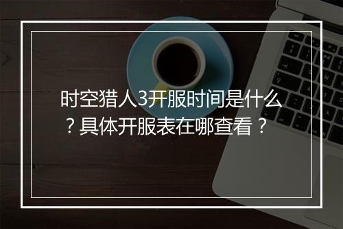 时空猎人3开服时间是什么？具体开服表在哪查看？