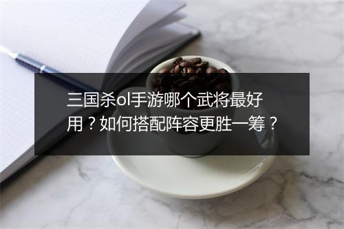 三国杀ol手游哪个武将最好用？如何搭配阵容更胜一筹？