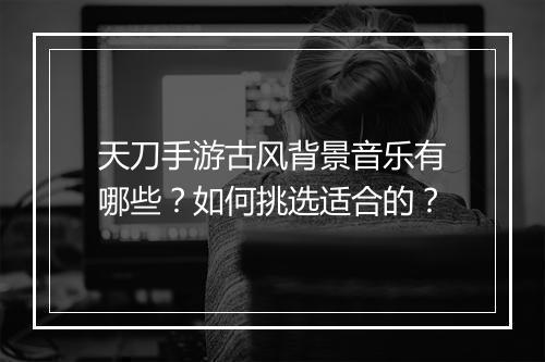 天刀手游古风背景音乐有哪些？如何挑选适合的？