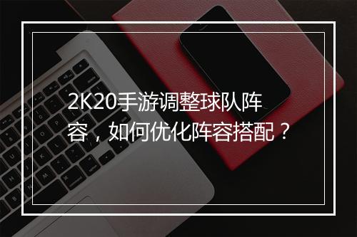 2K20手游调整球队阵容，如何优化阵容搭配？