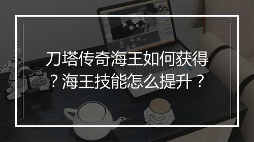刀塔传奇海王如何获得？海王技能怎么提升？
