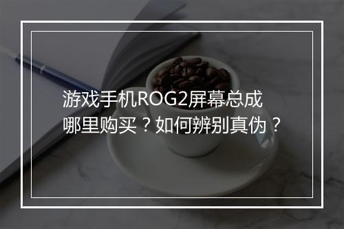 游戏手机ROG2屏幕总成哪里购买？如何辨别真伪？