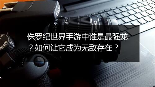 侏罗纪世界手游中谁是最强龙？如何让它成为无敌存在？