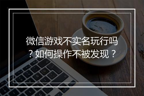 微信游戏不实名玩行吗？如何操作不被发现？