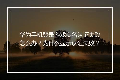 华为手机登录游戏实名认证失败怎么办？为什么显示认证失败？