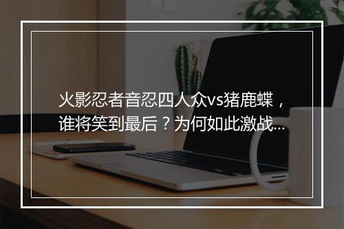 火影忍者音忍四人众vs猪鹿蝶，谁将笑到最后？为何如此激战？